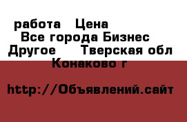 работа › Цена ­ 100 000 - Все города Бизнес » Другое   . Тверская обл.,Конаково г.